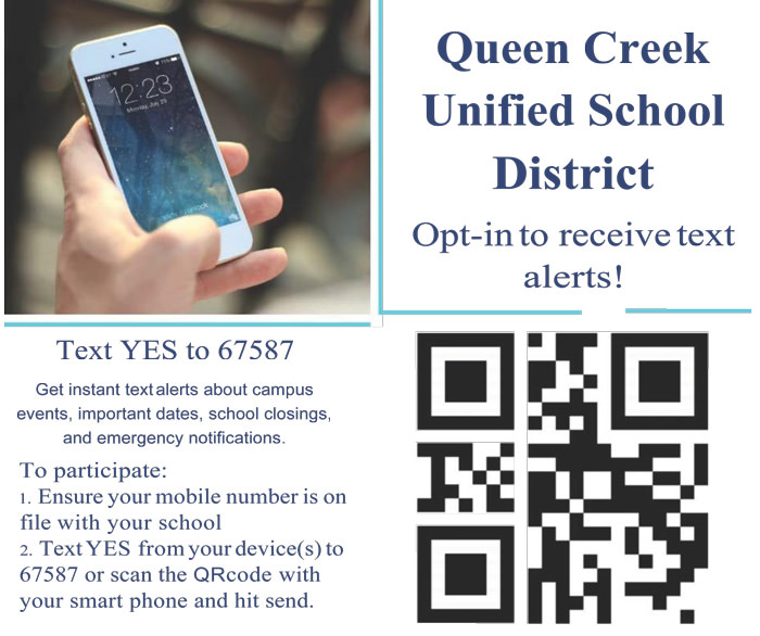 Queen Creek Unified School District. Opt-in to receive text alerts! Text YES to 67587. Get instant text alerts about campus events, important dates, school closings, and emergency notifications. To participate - 1. Ensure your mobile number is on file with your school. 2. Text YES from your device(s) to 67587 or scan the QRcode with your smart phone and hit send.
